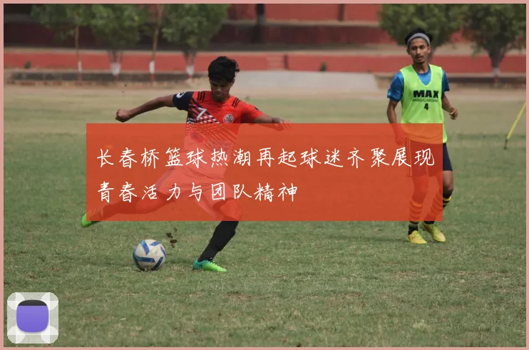 长春桥篮球热潮再起球迷齐聚展现青春活力与团队精神