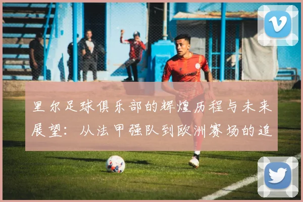 里尔足球俱乐部的辉煌历程与未来展望：从法甲强队到欧洲赛场的追梦之路
