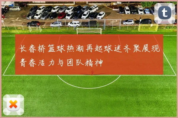 长春桥篮球热潮再起球迷齐聚展现青春活力与团队精神
