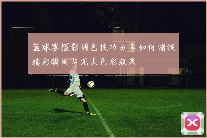 篮球赛摄影调色技巧分享如何捕捉精彩瞬间与完美色彩效果
