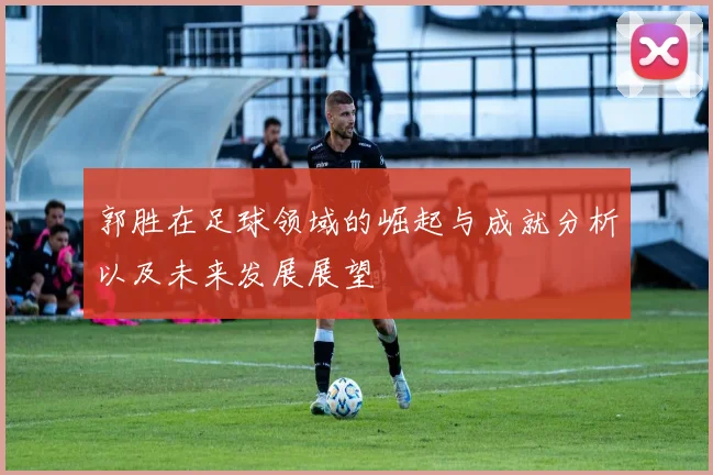 郭胜在足球领域的崛起与成就分析以及未来发展展望